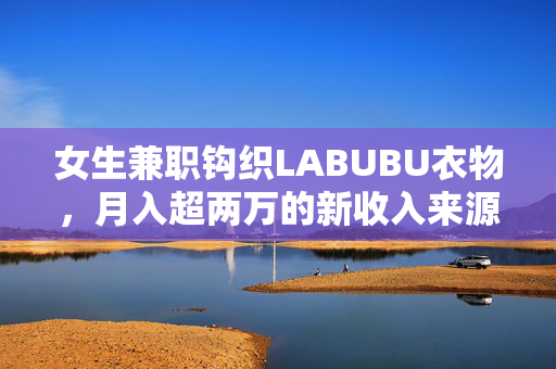 女生兼职钩织LABUBU衣物，月入超两万的新收入来源