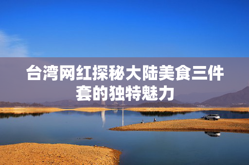 台湾网红探秘大陆美食三件套的独特魅力