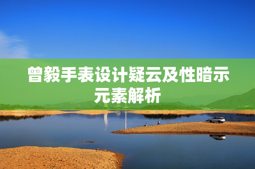 曾毅手表设计疑云及性暗示元素解析