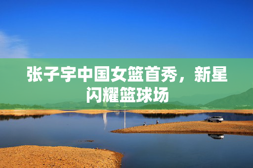 张子宇中国女篮首秀，新星闪耀篮球场