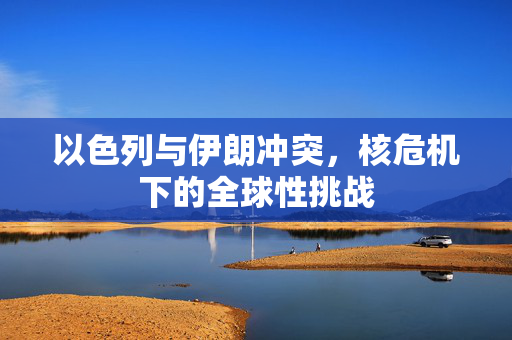 以色列与伊朗冲突，核危机下的全球性挑战