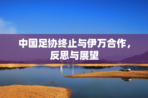 中国足协终止与伊万合作，反思与展望