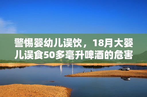 警惕婴幼儿误饮，18月大婴儿误食50多毫升啤酒的危害与预防措施