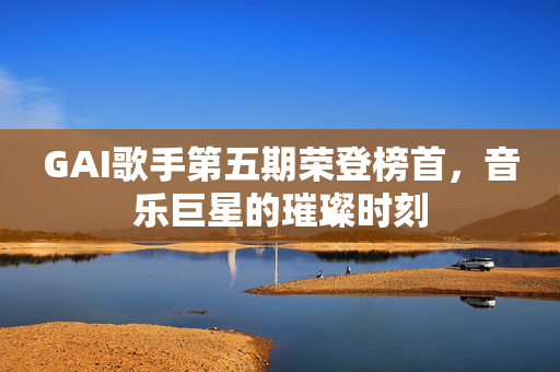 GAI歌手第五期荣登榜首，音乐巨星的璀璨时刻