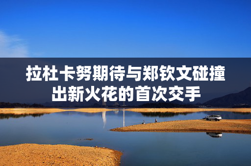 拉杜卡努期待与郑钦文碰撞出新火花的首次交手