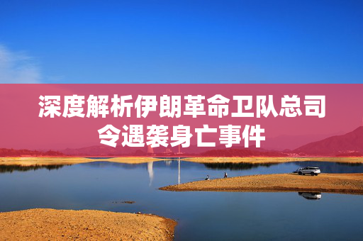 深度解析伊朗革命卫队总司令遇袭身亡事件
