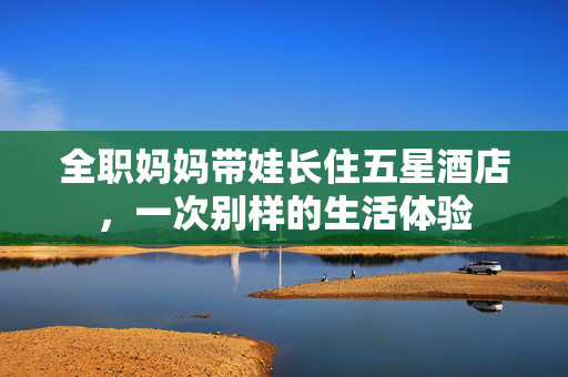 全职妈妈带娃长住五星酒店，一次别样的生活体验
