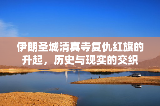 伊朗圣城清真寺复仇红旗的升起，历史与现实的交织