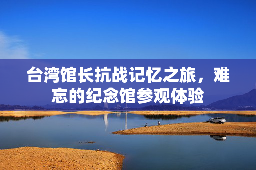 台湾馆长抗战记忆之旅，难忘的纪念馆参观体验