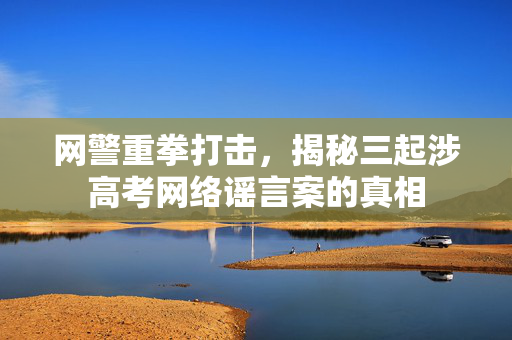 网警重拳打击，揭秘三起涉高考网络谣言案的真相