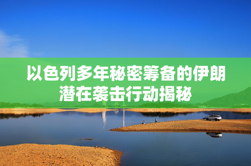 以色列多年秘密筹备的伊朗潜在袭击行动揭秘