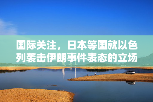 国际关注，日本等国就以色列袭击伊朗事件表态的立场分析