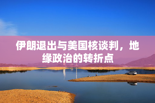 伊朗退出与美国核谈判，地缘政治的转折点