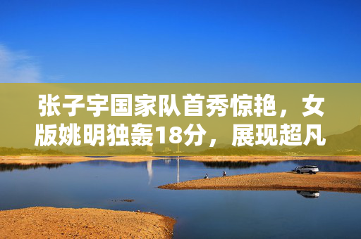 张子宇国家队首秀惊艳，女版姚明独轰18分，展现超凡实力