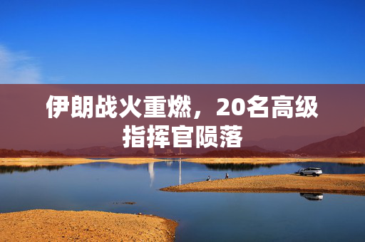 伊朗战火重燃，20名高级指挥官陨落