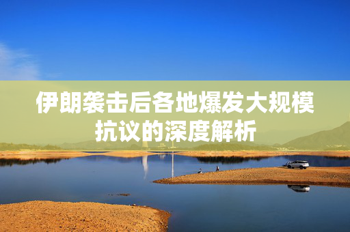 伊朗袭击后各地爆发大规模抗议的深度解析