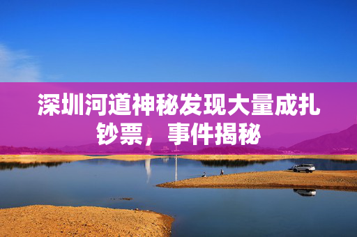 深圳河道神秘发现大量成扎钞票，事件揭秘