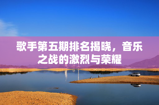 歌手第五期排名揭晓，音乐之战的激烈与荣耀