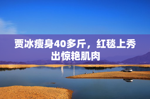 贾冰瘦身40多斤，红毯上秀出惊艳肌肉