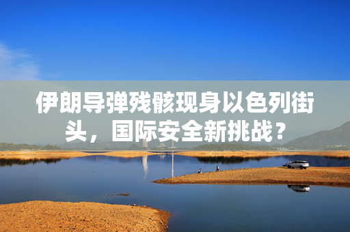 伊朗导弹残骸现身以色列街头，国际安全新挑战？