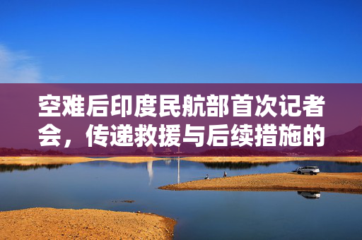 空难后印度民航部首次记者会，传递救援与后续措施的最新信息