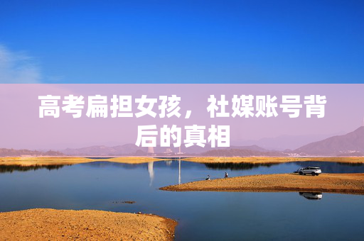 高考扁担女孩，社媒账号背后的真相
