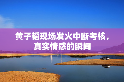 黄子韬现场发火中断考核，真实情感的瞬间