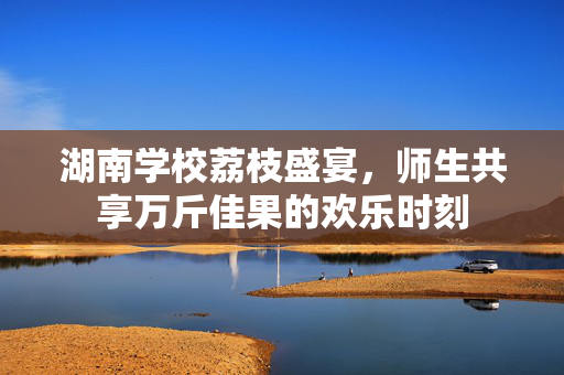 湖南学校荔枝盛宴，师生共享万斤佳果的欢乐时刻
