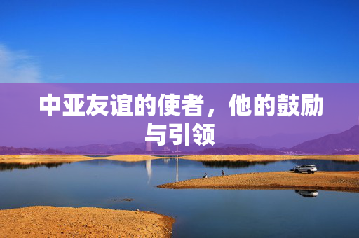 中亚友谊的使者，他的鼓励与引领