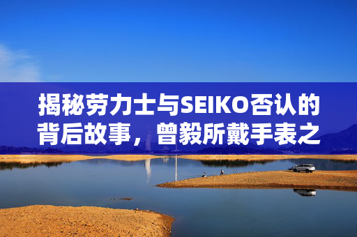 揭秘劳力士与SEIKO否认的背后故事，曾毅所戴手表之谜