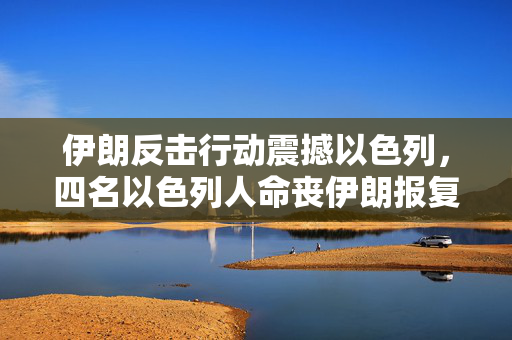 伊朗反击行动震撼以色列，四名以色列人命丧伊朗报复之中