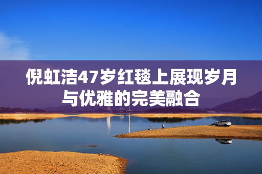 倪虹洁47岁红毯上展现岁月与优雅的完美融合