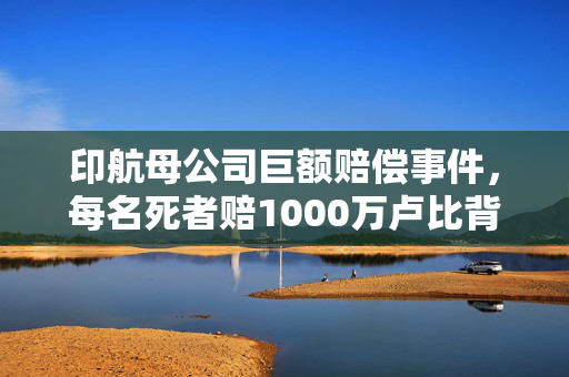 印航母公司巨额赔偿事件，每名死者赔1000万卢比背后的故事