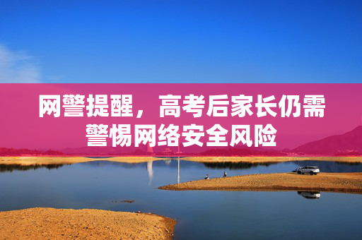 网警提醒，高考后家长仍需警惕网络安全风险
