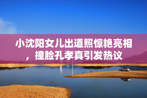 小沈阳女儿出道照惊艳亮相，撞脸孔孝真引发热议