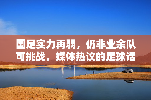 国足实力再弱，仍非业余队可挑战，媒体热议的足球话题