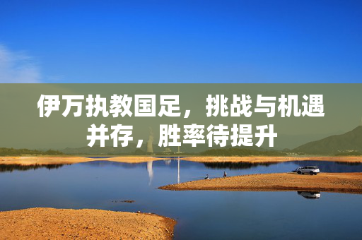 伊万执教国足，挑战与机遇并存，胜率待提升
