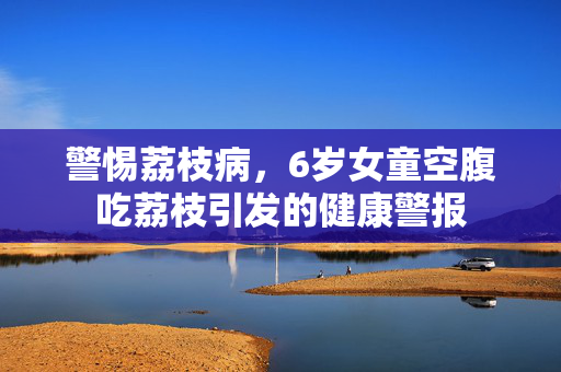 警惕荔枝病，6岁女童空腹吃荔枝引发的健康警报