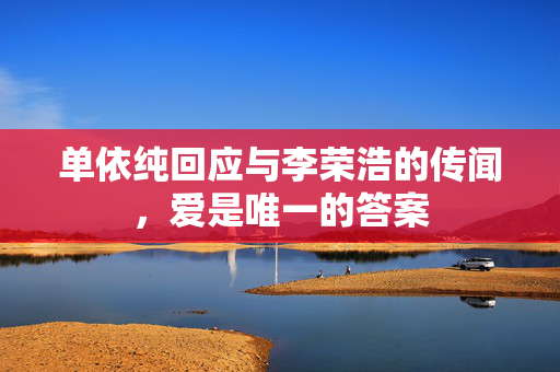 单依纯回应与李荣浩的传闻，爱是唯一的答案