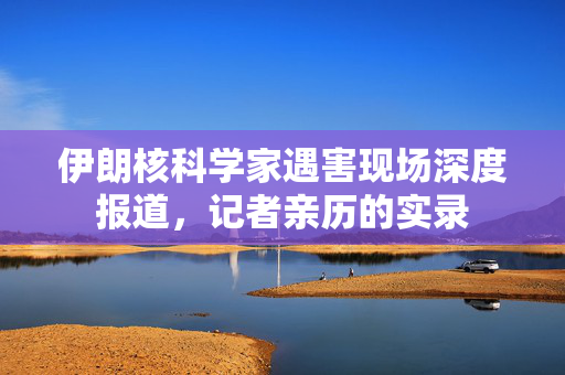 伊朗核科学家遇害现场深度报道，记者亲历的实录