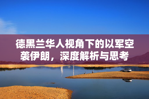 德黑兰华人视角下的以军空袭伊朗，深度解析与思考