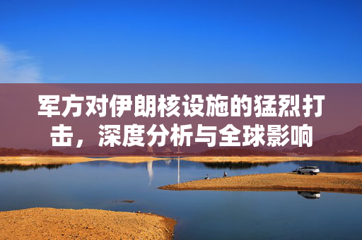军方对伊朗核设施的猛烈打击，深度分析与全球影响