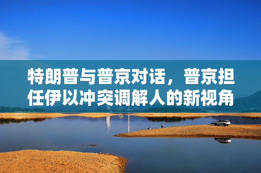 特朗普与普京对话，普京担任伊以冲突调解人的新视角