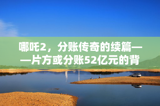 哪吒2，分账传奇的续篇——片方或分账52亿元的背后
