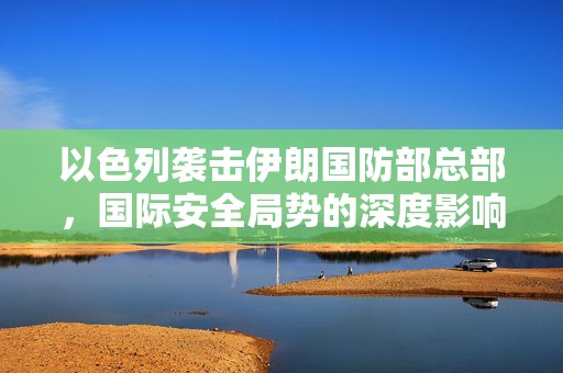 以色列袭击伊朗国防部总部，国际安全局势的深度影响