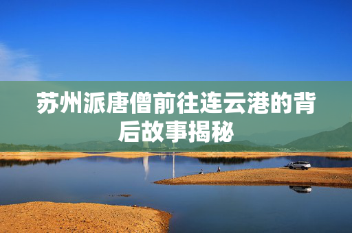 苏州派唐僧前往连云港的背后故事揭秘