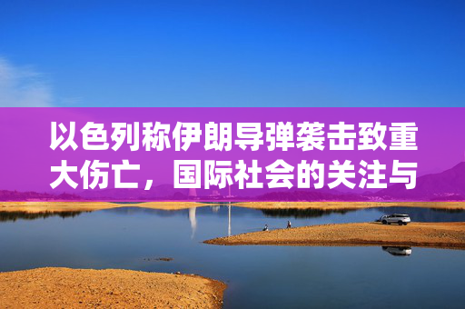 以色列称伊朗导弹袭击致重大伤亡，国际社会的关注与反应