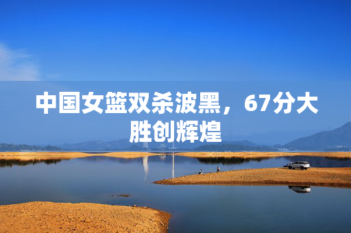 中国女篮双杀波黑，67分大胜创辉煌