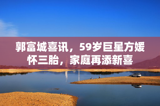 郭富城喜讯，59岁巨星方媛怀三胎，家庭再添新喜