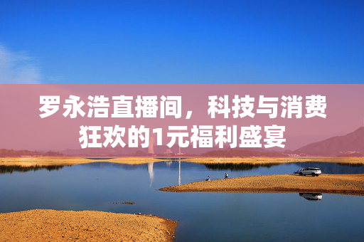 罗永浩直播间，科技与消费狂欢的1元福利盛宴